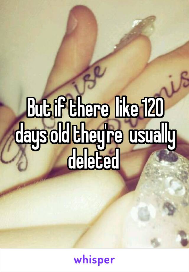 But if there  like 120 days old they're  usually deleted 