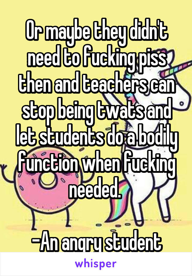 Or maybe they didn't need to fucking piss then and teachers can stop being twats and let students do a bodily function when fucking needed. 

-An angry student