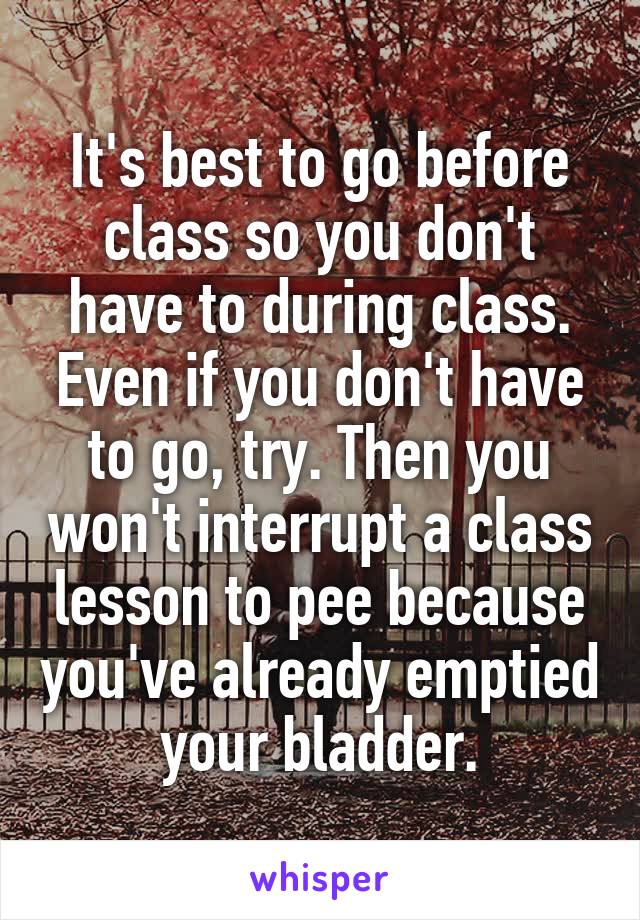 It's best to go before class so you don't have to during class. Even if you don't have to go, try. Then you won't interrupt a class lesson to pee because you've already emptied your bladder.