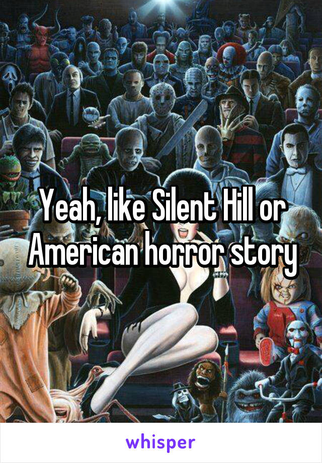 Yeah, like Silent Hill or American horror story