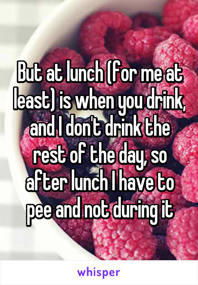 But at lunch (for me at least) is when you drink, and I don't drink the rest of the day, so after lunch I have to pee and not during it