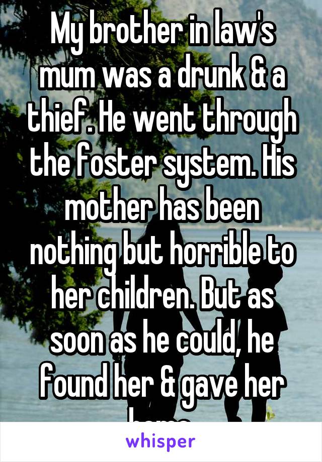 My brother in law's mum was a drunk & a thief. He went through the foster system. His mother has been nothing but horrible to her children. But as soon as he could, he found her & gave her home.