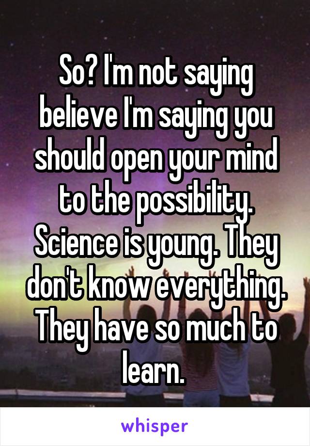 So? I'm not saying believe I'm saying you should open your mind to the possibility. Science is young. They don't know everything. They have so much to learn. 