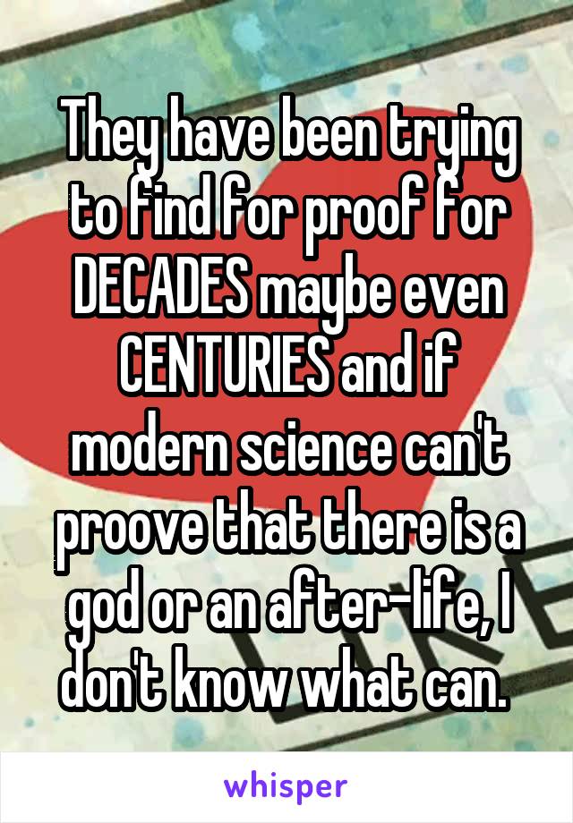 They have been trying to find for proof for DECADES maybe even CENTURIES and if modern science can't proove that there is a god or an after-life, I don't know what can. 