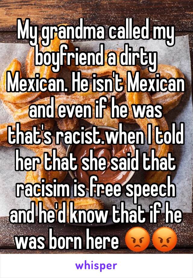My grandma called my boyfriend a dirty Mexican. He isn't Mexican and even if he was that's racist.when I told her that she said that racisim is free speech and he'd know that if he was born here 😡😡
