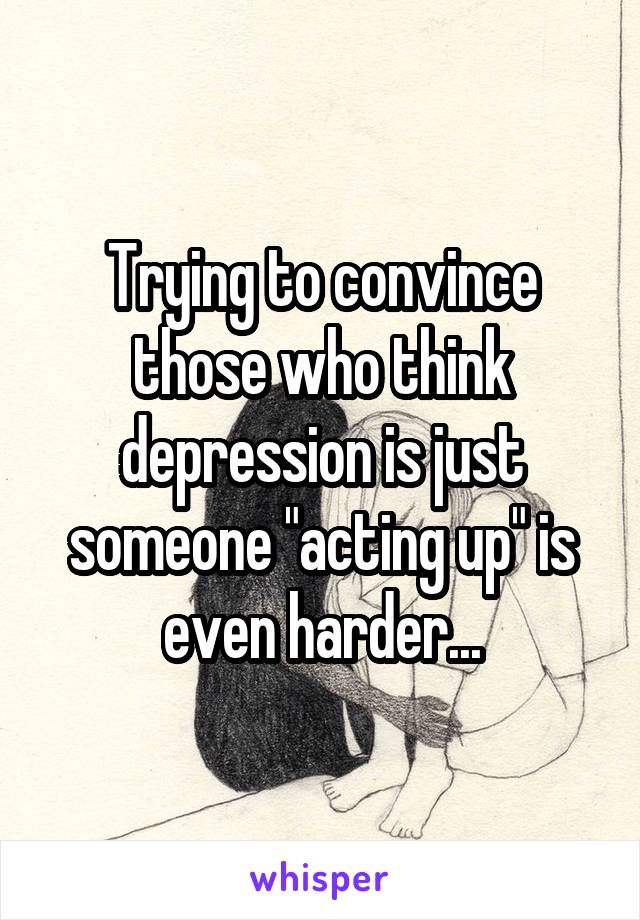 Trying to convince those who think depression is just someone "acting up" is even harder...