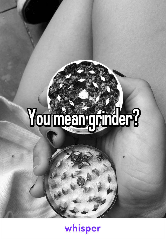 You mean grinder?