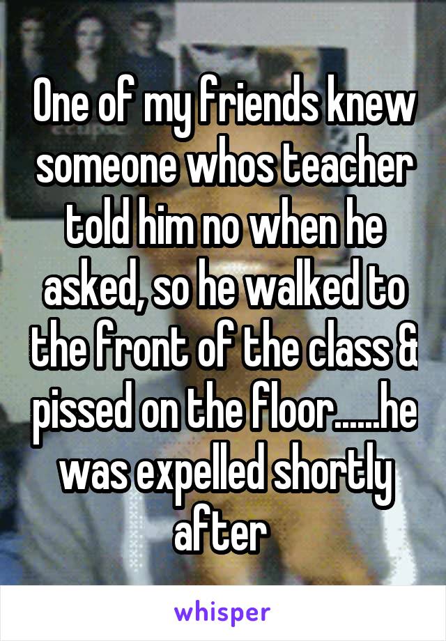 One of my friends knew someone whos teacher told him no when he asked, so he walked to the front of the class & pissed on the floor......he was expelled shortly after 