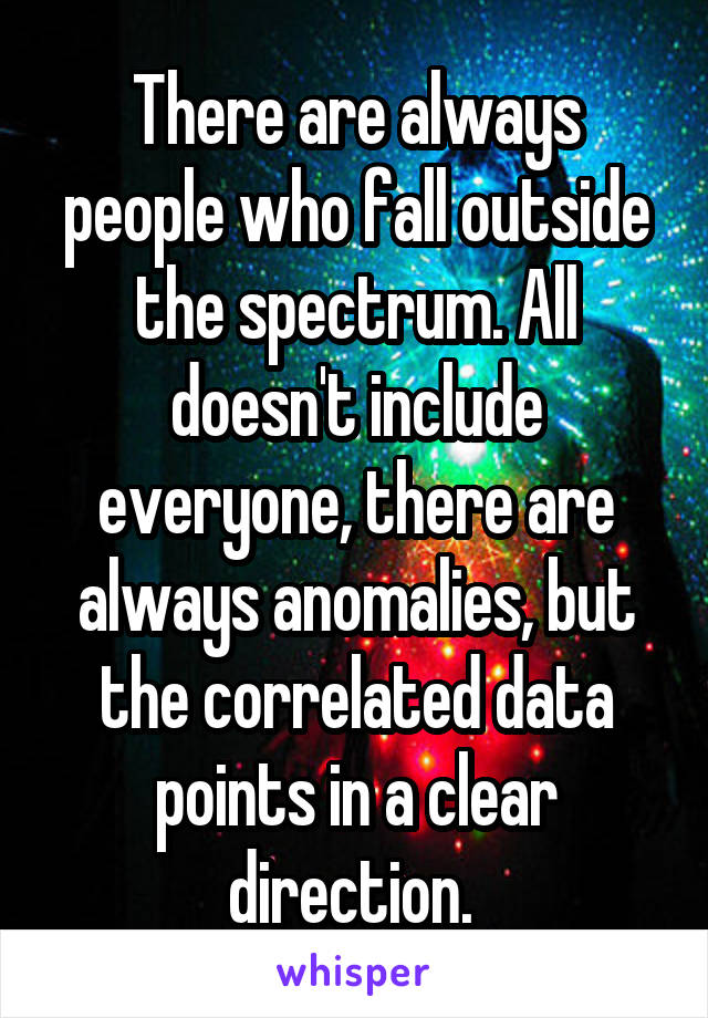 There are always people who fall outside the spectrum. All doesn't include everyone, there are always anomalies, but the correlated data points in a clear direction. 