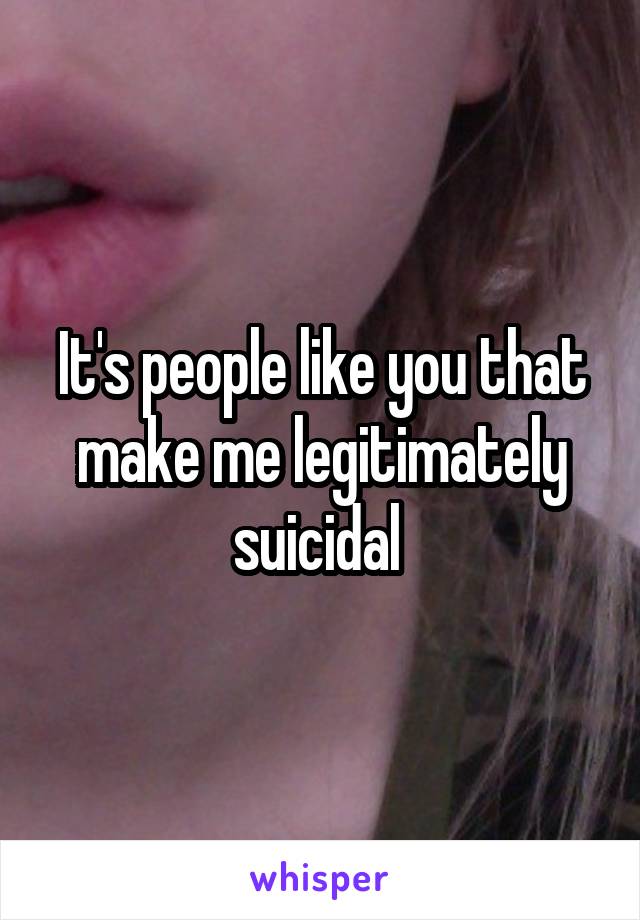 It's people like you that make me legitimately suicidal 