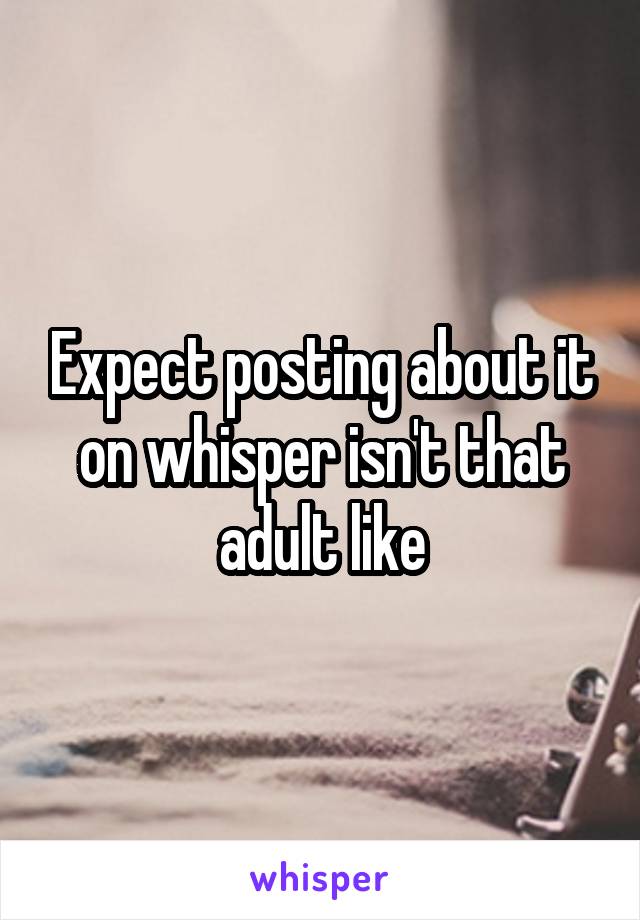 Expect posting about it on whisper isn't that adult like