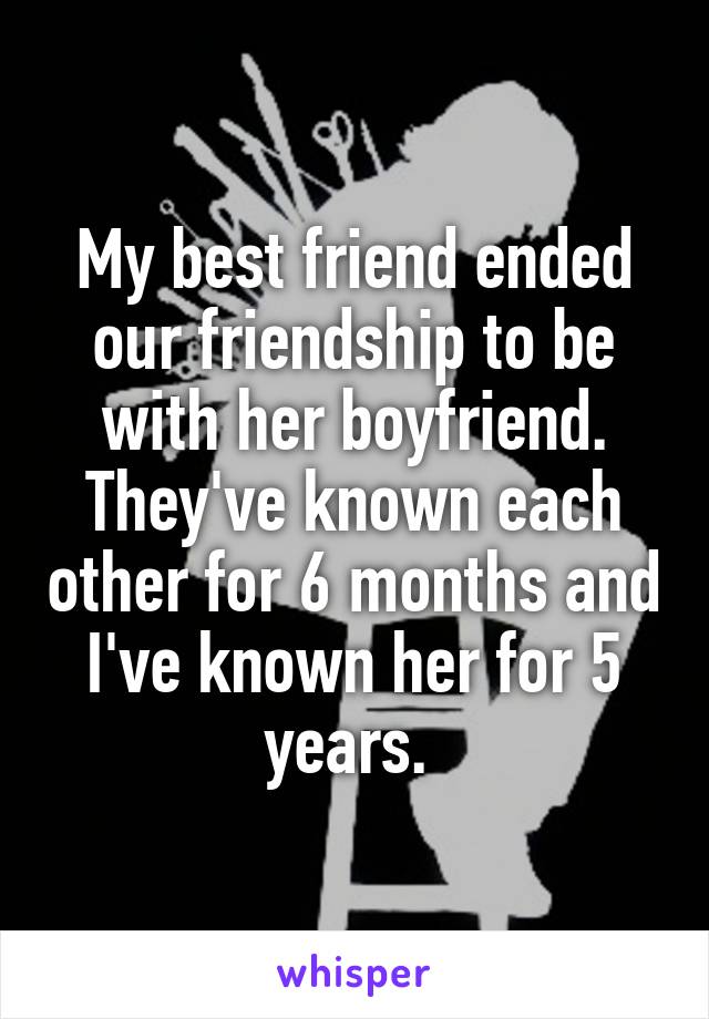 My best friend ended our friendship to be with her boyfriend. They've known each other for 6 months and I've known her for 5 years. 