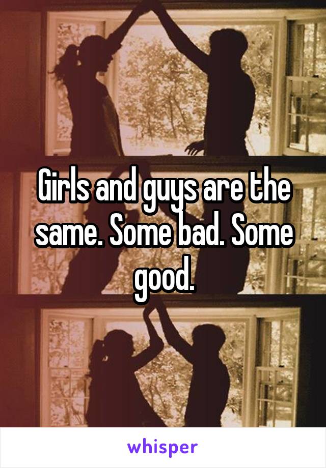 Girls and guys are the same. Some bad. Some good.