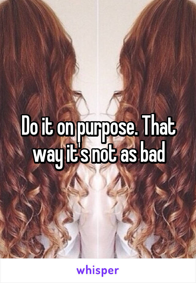 Do it on purpose. That way it's not as bad