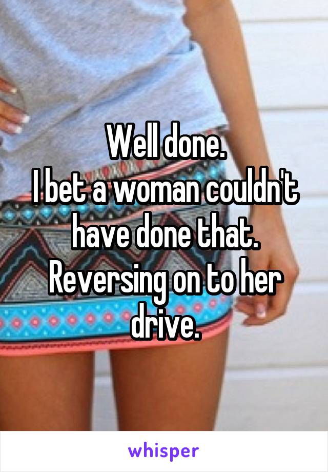 Well done.
I bet a woman couldn't have done that.
Reversing on to her drive.