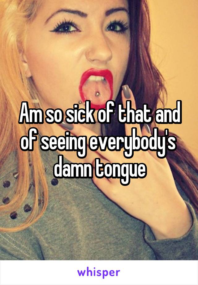 Am so sick of that and of seeing everybody's  damn tongue