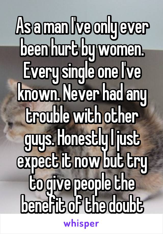As a man I've only ever been hurt by women. Every single one I've known. Never had any trouble with other guys. Honestly I just expect it now but try to give people the benefit of the doubt