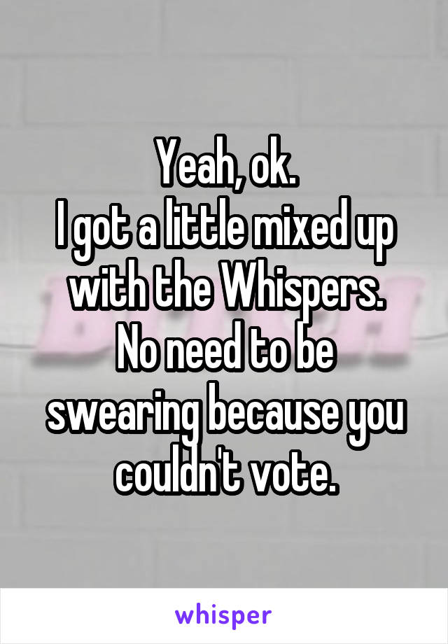 Yeah, ok.
I got a little mixed up with the Whispers.
No need to be swearing because you couldn't vote.