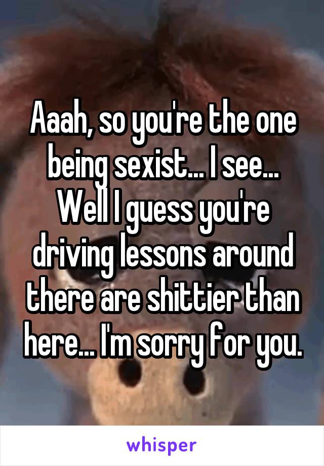 Aaah, so you're the one being sexist... I see... Well I guess you're driving lessons around there are shittier than here... I'm sorry for you.