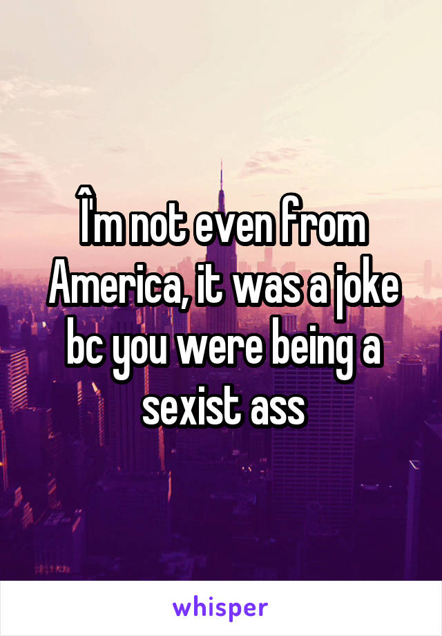 Î'm not even from America, it was a joke bc you were being a sexist ass