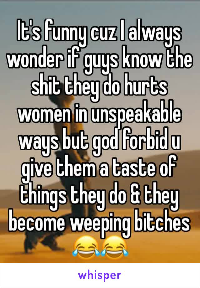 It's funny cuz I always wonder if guys know the shit they do hurts women in unspeakable ways but god forbid u give them a taste of things they do & they become weeping bitches 😂😂 