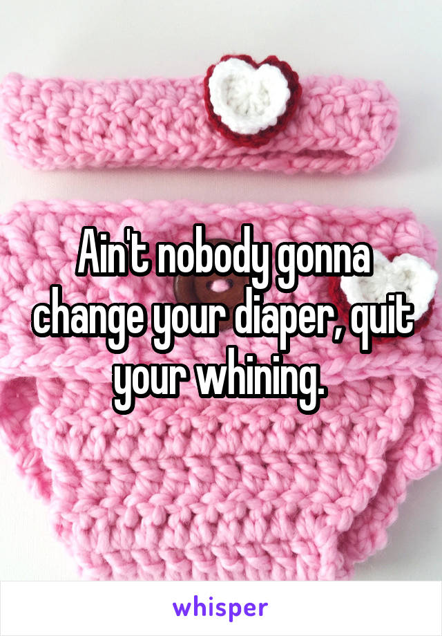 Ain't nobody gonna change your diaper, quit your whining. 