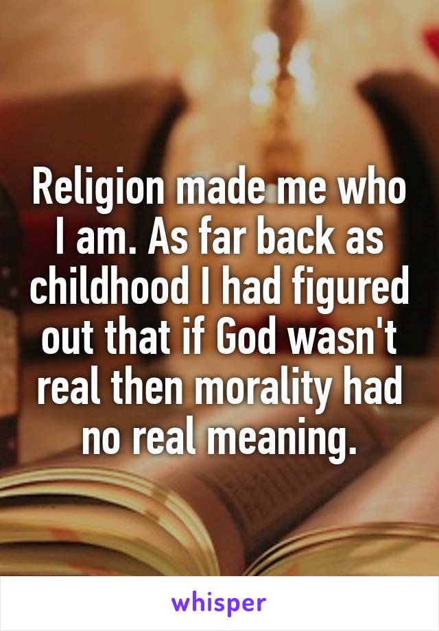 Religion made me who I am. As far back as childhood I had figured out that if God wasn't real then morality had no real meaning.