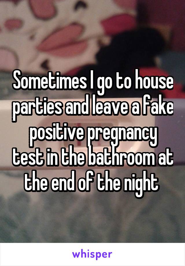 Sometimes I go to house parties and leave a fake positive pregnancy test in the bathroom at the end of the night 