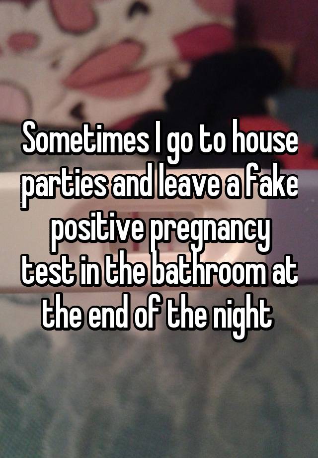 Sometimes I go to house parties and leave a fake positive pregnancy test in the bathroom at the end of the night 