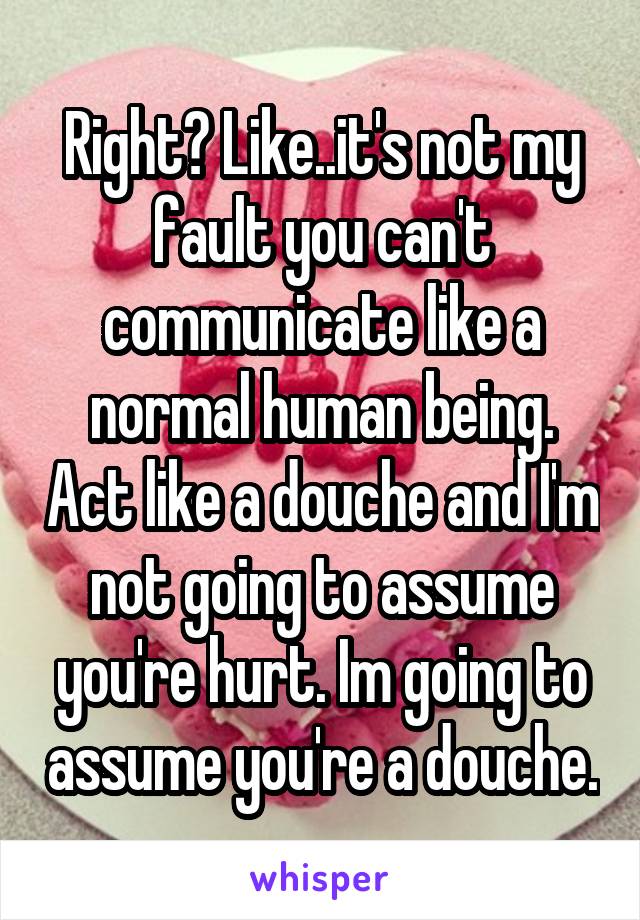 Right? Like..it's not my fault you can't communicate like a normal human being. Act like a douche and I'm not going to assume you're hurt. Im going to assume you're a douche.