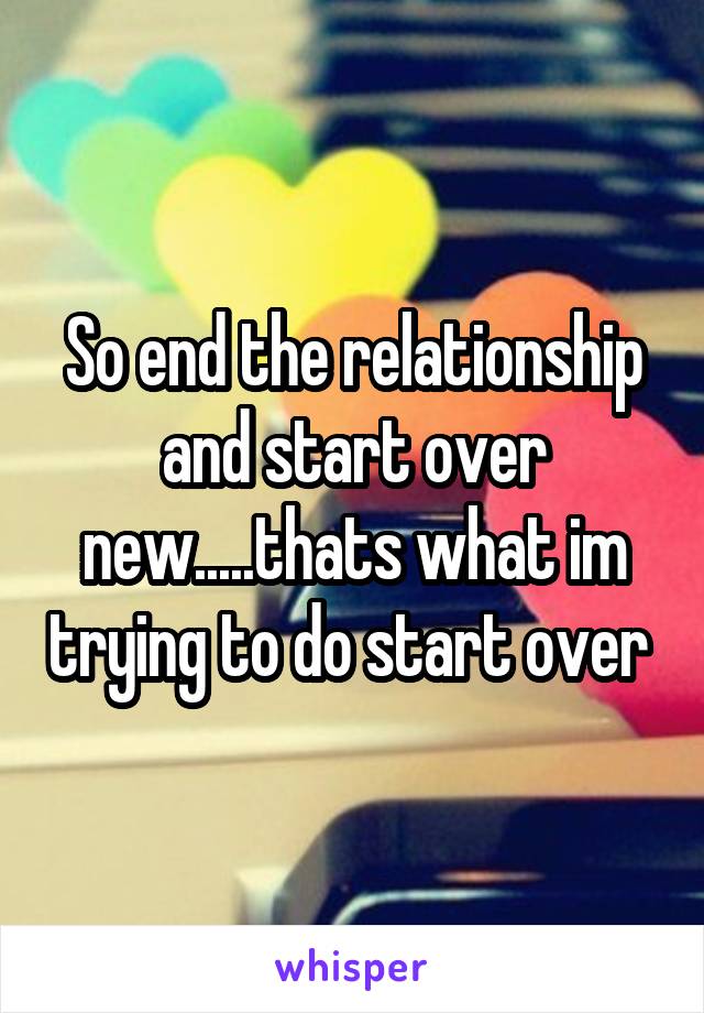 So end the relationship and start over new.....thats what im trying to do start over 