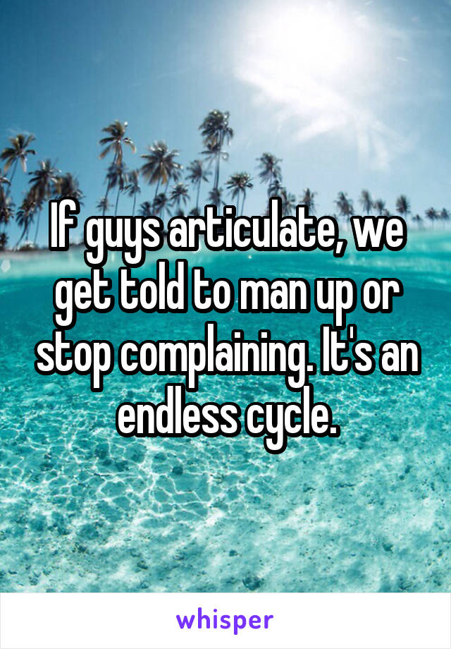 If guys articulate, we get told to man up or stop complaining. It's an endless cycle.
