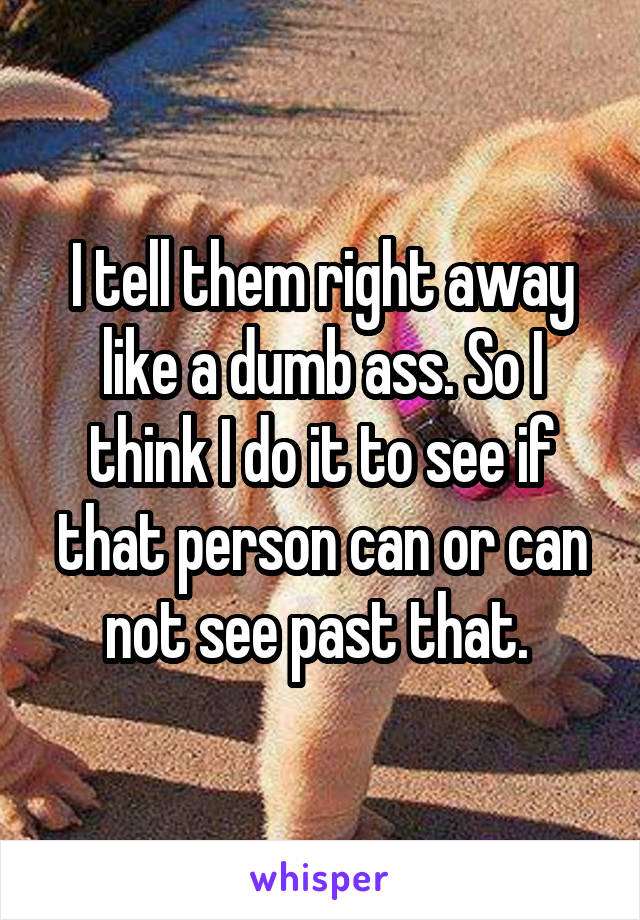 I tell them right away like a dumb ass. So I think I do it to see if that person can or can not see past that. 