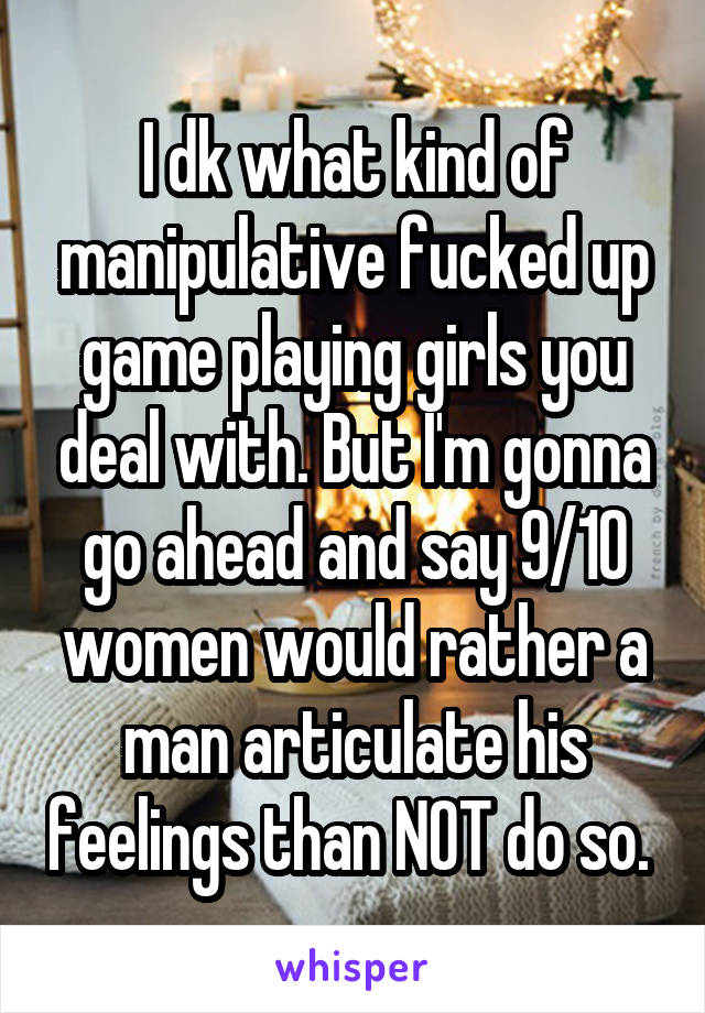 I dk what kind of manipulative fucked up game playing girls you deal with. But I'm gonna go ahead and say 9/10 women would rather a man articulate his feelings than NOT do so. 