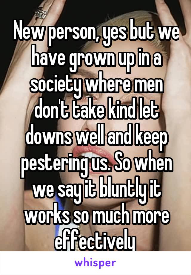 New person, yes but we have grown up in a society where men don't take kind let downs well and keep pestering us. So when we say it bluntly it works so much more effectively 
