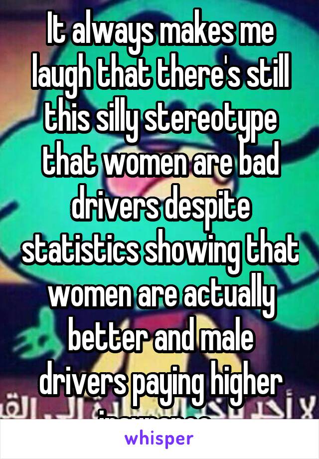 It always makes me laugh that there's still this silly stereotype that women are bad drivers despite statistics showing that women are actually better and male drivers paying higher insurance. 