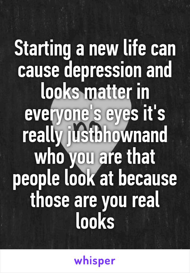 Starting a new life can cause depression and looks matter in everyone's eyes it's really justbhownand who you are that people look at because those are you real looks