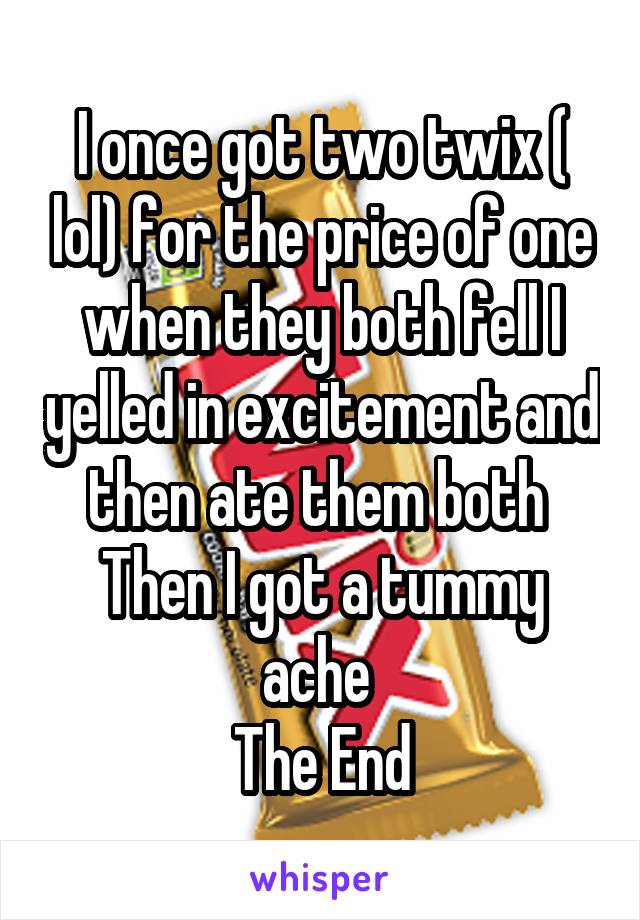 I once got two twix ( lol) for the price of one when they both fell I yelled in excitement and then ate them both 
Then I got a tummy ache 
The End