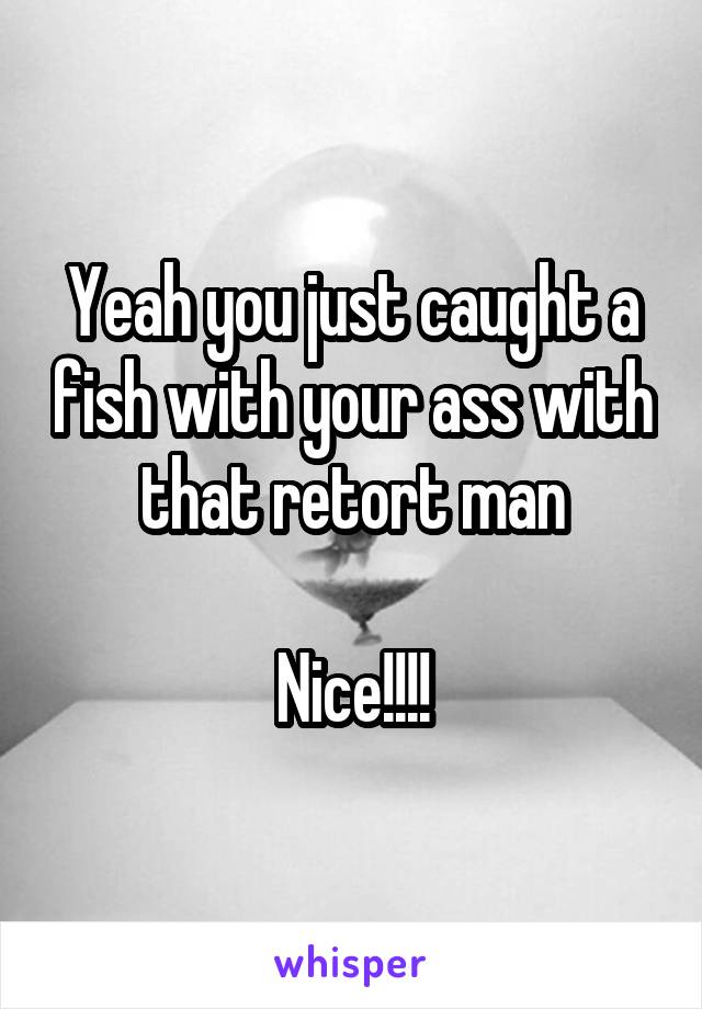 Yeah you just caught a fish with your ass with that retort man

Nice!!!!