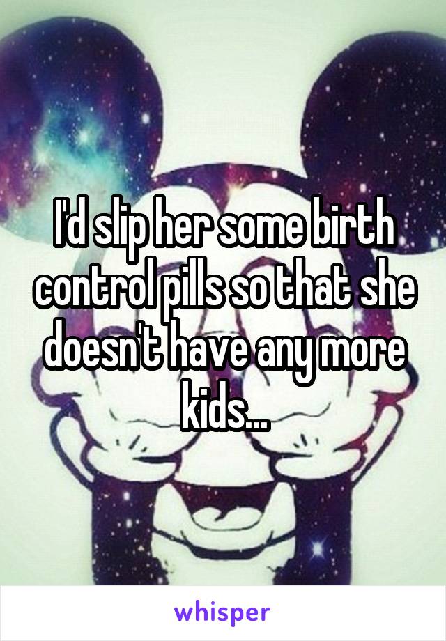I'd slip her some birth control pills so that she doesn't have any more kids...