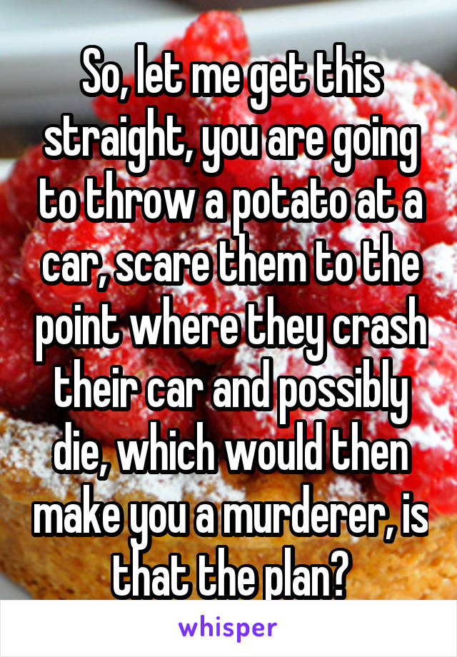 So, let me get this straight, you are going to throw a potato at a car, scare them to the point where they crash their car and possibly die, which would then make you a murderer, is that the plan?