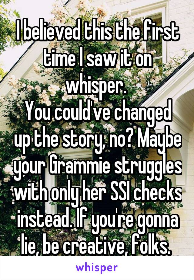 I believed this the first time I saw it on whisper. 
You could've changed up the story, no? Maybe your Grammie struggles with only her SSI checks instead. If you're gonna lie, be creative, folks. 