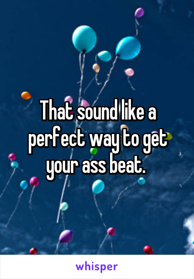 That sound like a perfect way to get your ass beat. 