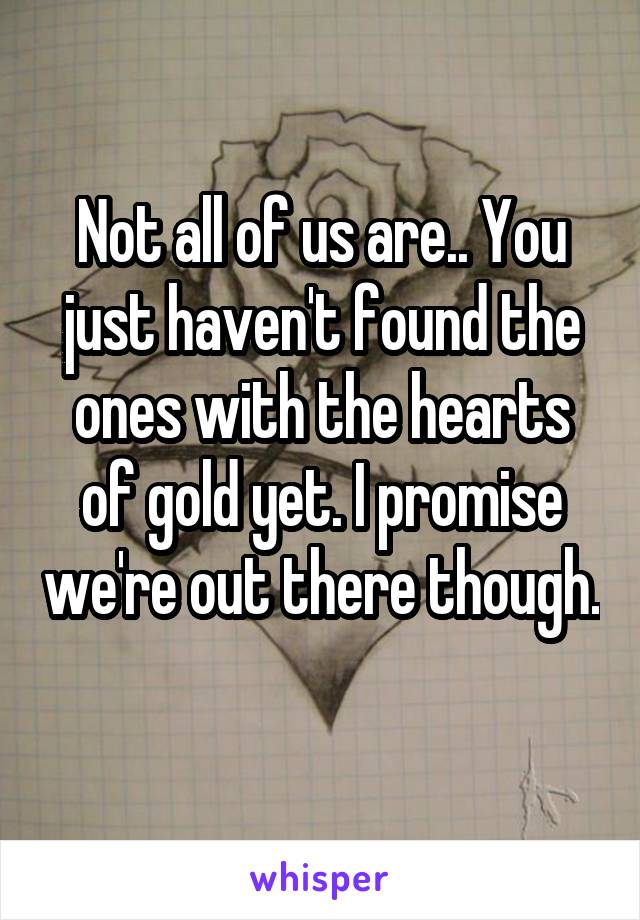Not all of us are.. You just haven't found the ones with the hearts of gold yet. I promise we're out there though. 