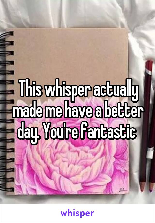 This whisper actually made me have a better day. You're fantastic 