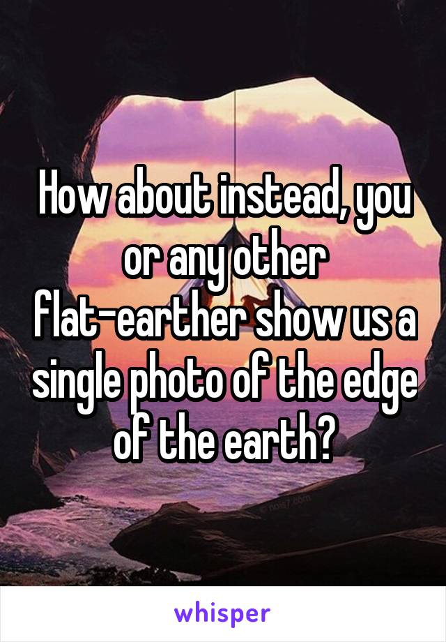 How about instead, you or any other flat-earther show us a single photo of the edge of the earth?