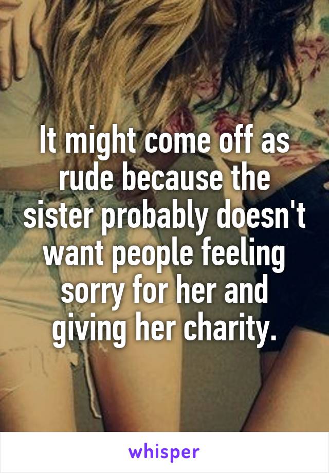 It might come off as rude because the sister probably doesn't want people feeling sorry for her and giving her charity.