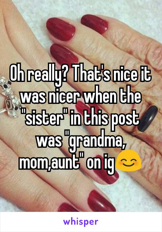 Oh really? That's nice it was nicer when the "sister" in this post was "grandma, mom,aunt" on ig😊