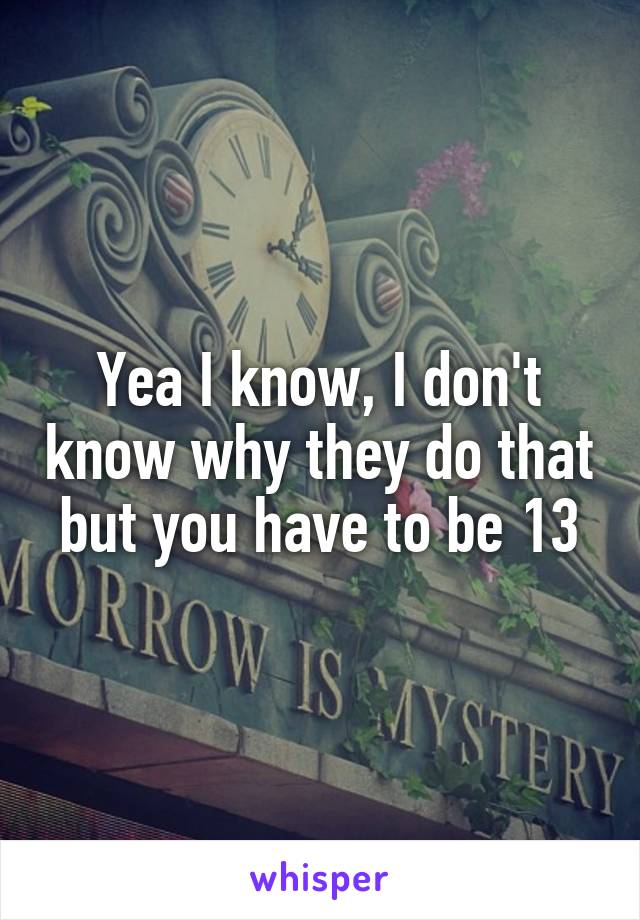 Yea I know, I don't know why they do that but you have to be 13