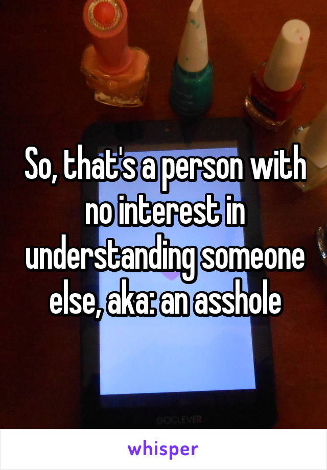 So, that's a person with no interest in understanding someone else, aka: an asshole